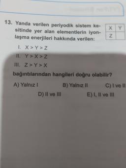 13. Yanda verilen periyodik sistem ke-
sitinde yer alan elementlerin iyon-
laşma enerjileri hakkında verilen:
X Y
XN
1. X >Y>Z
II. Y>X > Z
III. Z>Y > X
bağıntılarından hangileri doğru olabilir?
A) Yalnız!
B) Yalnız 11 C) I ve Il
D) II ve III
E) I, II ve III