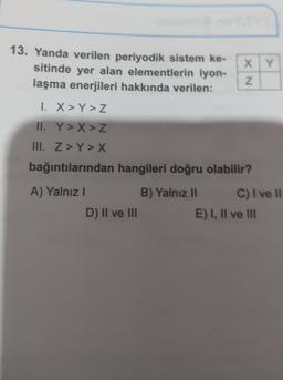 13. Yanda verilen periyodik sistem ke-
sitinde yer alan elementlerin iyon-
laşma enerjileri hakkında verilen:
X Y
XN
1. X >Y>Z
II. Y>X > Z
III. Z>Y > X
bağıntılarından hangileri doğru olabilir?
A) Yalnız!
B) Yalnız 11 C) I ve Il
D) II ve III
E) I, II ve III
