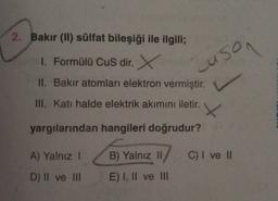 2. Bakır (11) sülfat bileşiği ile ilgili;
1. Formülü Cus dir. X
II. Bakir atomları elektron vermiştir.
uson
L
III. Katı halde elektrik akımını iletir.
X
yargılarından hangileri doğrudur?
A) Yalnız 1
B) Yalnız II
C) I ve II
D) II ve III
E) I, II ve III
