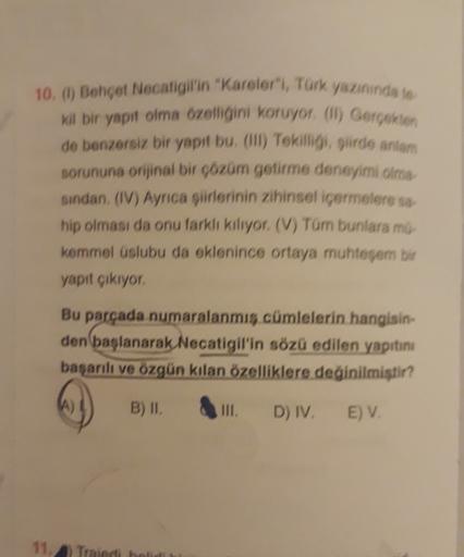 10. () Behçet Necatigil'in "Kareler", Türk yazınında to
Kil bir yapıt olma özelliğini koruyor (l) Gerçekten
de benzersiz bir yapıt bu (1) Tekiſligi, siirde antiam
sorununa orijinal bir çözüm getirme deneyimi olma
sindan, (IV) Ayrıca şiirlerinin zihinsel iç