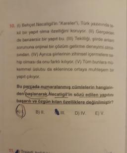 10. () Behçet Necatigil'in "Kareler", Türk yazınında to
Kil bir yapıt olma özelliğini koruyor (l) Gerçekten
de benzersiz bir yapıt bu (1) Tekiſligi, siirde antiam
sorununa orijinal bir çözüm getirme deneyimi olma
sindan, (IV) Ayrıca şiirlerinin zihinsel içermelere sa-
hip olması da onu farkli kiliyor. (V) Tüm bunlara mí.
kemmel üslubu da eklenince ortaya muhteşem bir
yapıt çıkıyor
Bu parçada numaralanmış cümlelerin hangisin-
den başlanarak Necatigil'in sözü edilen yapıtını
başarılı ve özgün kılan özelliklere değinilmiştir?
A)
B) II.
TIL
D) IV.
E) V.
11, Traidi ho