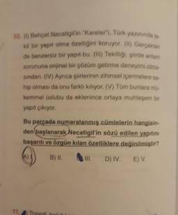 10. () Behçet Necatigil'in "Kareler", Türk yazınında to
Kil bir yapıt olma özelliğini koruyor (l) Gerçekten
de benzersiz bir yapıt bu (1) Tekiſligi, siirde antiam
sorununa orijinal bir çözüm getirme deneyimi olma
sindan, (IV) Ayrıca şiirlerinin zihinsel içermelere sa-
hip olması da onu farkli kiliyor. (V) Tüm bunlara mí.
kemmel üslubu da eklenince ortaya muhteşem bir
yapıt çıkıyor
Bu parçada numaralanmış cümlelerin hangisin-
den başlanarak Necatigil'in sözü edilen yapıtını
başarılı ve özgün kılan özelliklere değinilmiştir?
A)
B) II.
TIL
D) IV.
E) V.
11, Traidi ho
