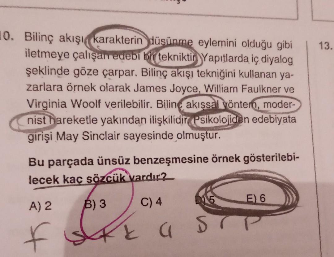 13.
10. Bilinç akışı karakterin düşünme eylemini olduğu gibi
iletmeye çalışan edebi bir tekniktir Yapıtlarda iç diyalog
şeklinde göze çarpar. Bilinç akışı tekniğini kullanan ya-
zarlara örnek olarak James Joyce, William Faulkner ve
Virginia Woolf verilebil