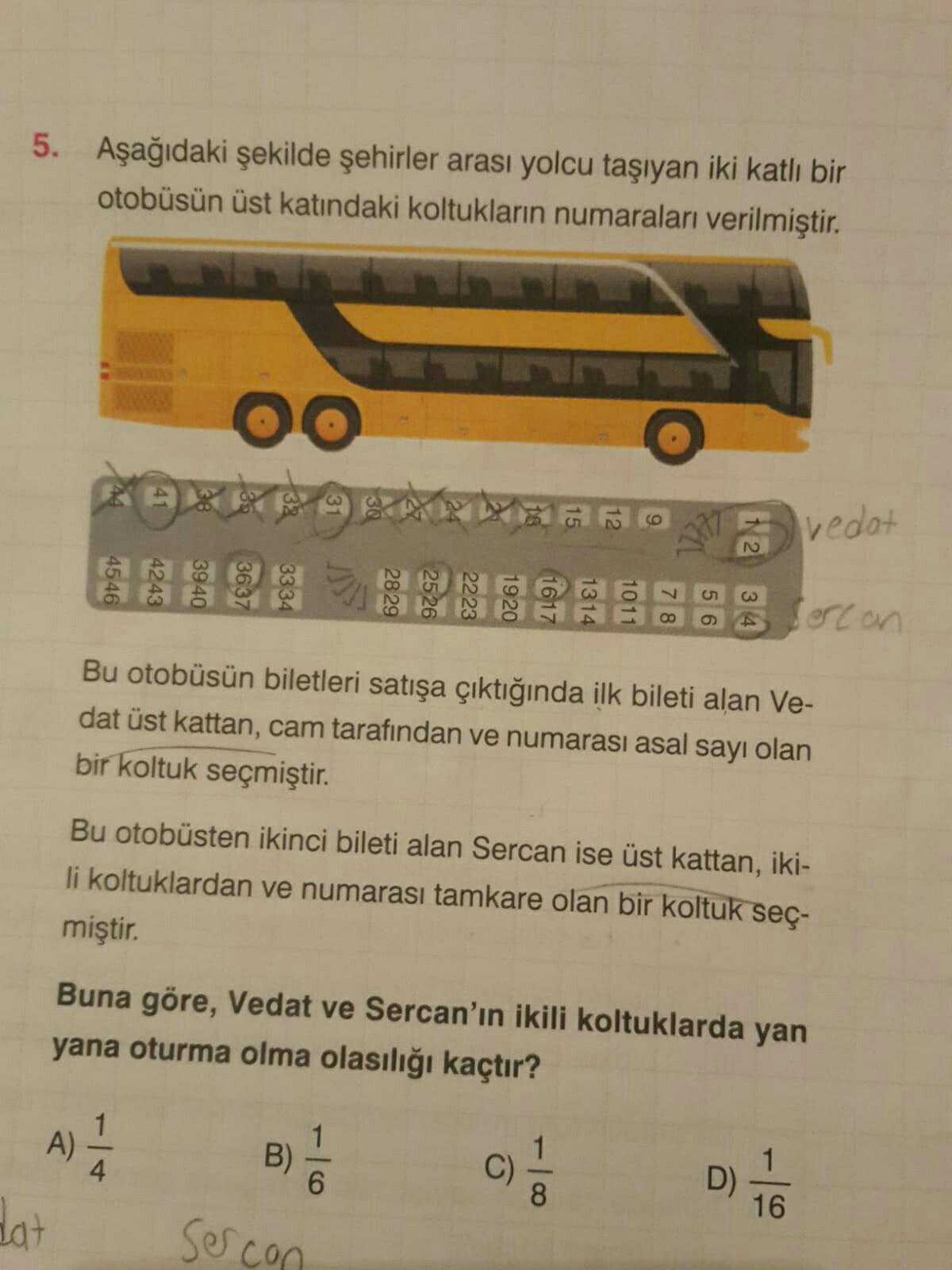 5. Aşağıdaki şekilde şehirler arası yolcu taşıyan iki katlı bir
otobüsün üst katındaki koltukların numaraları verilmiştir.
oo
bedat
N
19 20
1011
00
orcon
Bu otobüsün biletleri satışa çıktığında ilk bileti alan Ve-
dat üst kattan, cam tarafından ve numarası asal sayı olan
bir koltuk seçmiştir
.
Bu otobüsten ikinci bileti alan Sercan ise üst kattan, iki-
li koltuklardan ve numarası tamkare olan bir koltuk seç-
miştir.
Buna göre, Vedat ve Sercan'ın ikili koltuklarda yan
yana oturma olma olasılığı kaçtır?
)
dat
A)
4
B)
6
C)
8
D)
16
sercon
