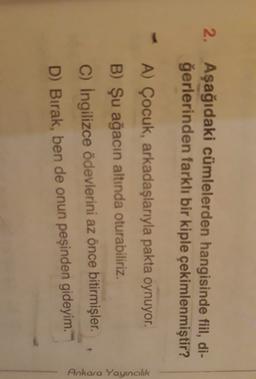 2. Aşağıdaki cümlelerden hangisinde fiil, di-
ğerlerinden farklı bir kiple çekimlenmiştir?
A) Çocuk, arkadaşlarıyla pakta oynuyor.
B) Şu ağacın altında oturabiliriz.
C) İngilizce ödevlerini az önce bitirmişler.
D) Bırak, ben de onun peşinden gideyim.
Ankara Yayıncılık
