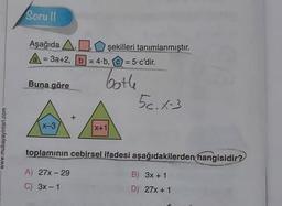 Soru Il
Aşağıda ADşekilleri tanımlanmıştır.
A = 3a+2, b = 4.b, C = = 5.c'dir.
Buna göre
bothe
56.1-3
x-3
X+1
www.mubayayinlari.com
toplamının cebirsel ifadesi aşağıdakilerden
hangisidir?
A) 27x-29
B) 3x + 1
C) 3x - 1
D) 27% + 1