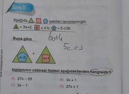 Soru Il
Aşağıda ADşekilleri tanımlanmıştır.
A = 3a+2, b = 4.b, C = = 5.c'dir.
Buna göre
bothe
56.1-3
x-3
X+1
www.mubayayinlari.com
toplamının cebirsel ifadesi aşağıdakilerden
hangisidir?
A) 27x-29
B) 3x + 1
C) 3x - 1
D) 27% + 1
