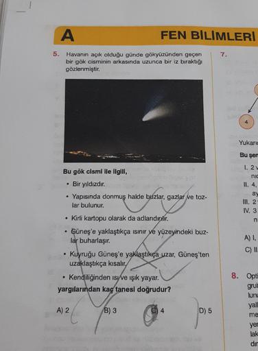 A
FEN BİLİMLERİ
5.
7.
Havanın açık olduğu günde gökyüzünden geçen
bir gök cisminin arkasında uzunca bir iz bıraktığı
gözlenmiştir.
4
Yukaric
Bu şer
Bu gök cismi ile ilgili,
• Bir yıldızdır.
Yapısında donmuş halde buzlar, gazlar ve toz-
lar bulunur.
1. 2
ni