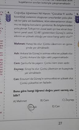 klim
kuşaklarının sınırları birbiriyle çakışmamaktadır.
r'a
4.
ne
> zu
N
IS
Er.
Coğrafya öğretmeni Nil Hanım "Çocuklar 9. sınıfta 5.
koordinat sistemini oluşturan unsurlardan yola çıka-IH
rak bir yere ait özelliklere, iklim elemanlarının oluşu-
mu ve dağılışı konularını gördünüz. Bu bilgilerinizden
yola çıkmak Türkiye'nin ulusal saati için baz alınan boy-
lamın yerel saati 12.48'i gösterirken Güneş'in isitma!
etkinin en yüksek olduğu yer sizce hangi şehir olur?"
r'a
n,
zun
lur.
ara
Mehmet: Hatay'da olur. Çünkü ülkemizin en güne-
yinde yer almaktadır.
lir,
2
asi 3
km 1
7
de
Aslı: Ankara'da Güneş'in isitması etkisi en yüksek olur.
Çünkü Ankara'da öğle vakti yaşanmaktadır.
ey
}
3
Cem: Şanlıurfa'da yaşanır. Çünkü nem oranı azdır.
ak
ne
am
Zeynep: Sinop'ta olur. Çünkü ülkemizin en kuzeyinde
yer almaktadır
.
1
1
lel 1
in 1
2
1
{
1
1
1
ne
Can: Erzurum'da Güneş'in isitma etkisi en yüksek olur.
Çünkü yükseltisi en fazladır.
3
2
Buna göre hangi öğrenci doğru yanıt vermiş ola-
bilir?
1
3
3
1
A) Mehmet
B) Cem
C) Zeynep
1
I
1
D) Asli
E) Can
st i
!
1
27