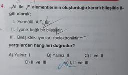 13
4. Al ile F elementlerinin oluşturduğu kararlı bileşikle il-
gili olarak;
13
9
1. Formülü AIF, für
pour
3
II. İyonik bağlı bir bileşiktir
III. Bileşikteki iyonlar izoelektroniktir.
yargılardan hangileri doğrudur?
A) Yalnız
B) Yalnız 11
C) I ve II
D) II ve III
E) I, II ve III
