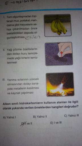 E-)asi
1. Tam olgunlaşmadan top-
lanan muz, portakal, man-
dalina gibi meyvelerin sa-
tışa çıkarılmadan önce
bekletildikleri depoda ol-
gunlaştırılması etilen
II. Yağ çözme özelliklerin-
den dolayı kuru temizle-
mede yağlı kirlerin temiz-
lenmesi
III. Yanm