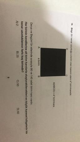 18. Bilgi: Bir kenar uzunluğu a birim olan karenin alanı a? birimkaredir.
A(ABCD) = a birimkare
A
a birim
B
Derya ve Begüm'ün ellerinde sırasıyla 90 ve 140 adet birim karo vardır.
Her birinin kendilerine ait birim karolarla oluşturabilecekleri en büyük karesel bölgelerin bir
kenar uzunluklarının farkı kaç birimdir?
A) 2
B) 25
C) 50
D) 60
9
