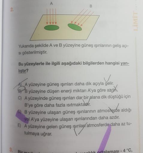 A
B
2
Yukarıda şekilde A ve B yüzeyine güneş ışınlarının geliş açi-
si gösterilmiştir.
Bu yüzeylerle ile ilgili aşağıdaki bilgilerden hangisi yan-
listir?
v
AL A yüzeyine güneş ışınları daha dik açıyla gelir.
By B yüzeyine düşen enerji miktarı A'ya göre az