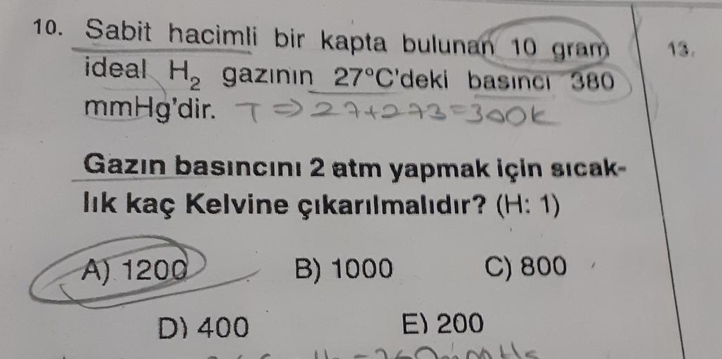 10. Sabit hacimli bir kapta bulunan 10 gram
ideal H, gazının
27°C'deki basıncı 380
mmHg'dir
. T) 274273=300k
Gazin basıncını 2 atm yapmak için sicak-
lik kaç Kelvine çıkarılmalıdır? (H: 1)
A) 1200
B) 1000
C) 800
D) 400
E) 200
has nots