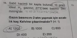 10. Sabit hacimli bir kapta bulunan 10 gram
ideal H, gazının
27°C'deki basıncı 380
mmHg'dir
. T) 274273=300k
Gazin basıncını 2 atm yapmak için sicak-
lik kaç Kelvine çıkarılmalıdır? (H: 1)
A) 1200
B) 1000
C) 800
D) 400
E) 200
has nots
