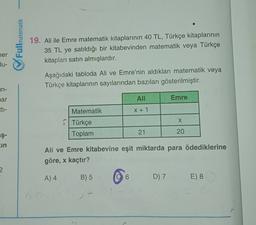 Fullmatematik
19. Ali ile Emre matematik kitaplarının 40 TL, Türkçe kitaplarının
35 TL ye satıldığı bir kitabevinden matematik veya Türkçe
kitapları satın almışlardır.
ner
lu-
Aşağıdaki tabloda Ali ve Emre'nin aldıkları matematik veya
Türkçe kitaplarının sayılarından bazıları gösterilmiştir.
in-
nar
Ali
Emre
Eti-
Matematik
X + 1
X
Türkçe
Toplam
21
20
aş-
in
Ali ve Emre kitabevine eşit miktarda para ödediklerine
göre, x kaçtır?
A) 4
B) 5
6
D) 7
E) 8