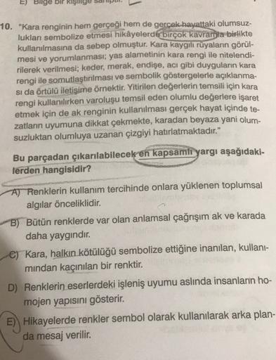 E) Bilge bir kişilige
10. "Kara renginin hem gerçeği hem de gerçek hayattaki olumsuz-
lukları sembolize etmesi hikâyelerde birçok kavramla birlikte
kullanılmasına da sebep olmuştur. Kara kaygili rüyaların görül-
mesi ve yorumlanması; yas alametinin kara re