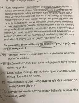 E) Bilge bir kişilige
10. "Kara renginin hem gerçeği hem de gerçek hayattaki olumsuz-
lukları sembolize etmesi hikâyelerde birçok kavramla birlikte
kullanılmasına da sebep olmuştur. Kara kaygili rüyaların görül-
mesi ve yorumlanması; yas alametinin kara rengi ile nitelendi-
rilerek verilmesi; keder, merak, endişe, acı gibi duyguların kara
rengi ile somutlaştırılması ve sembolik göstergelerle açıklanma-
si da örtülü iletişime örnektir. Yitirilen değerlerin temsili için kara
rengi kullanılırken varoluşu temsil eden olumlu değerlere işaret
etmek için de ak renginin kullanılması gerçek hayat içinde te-
zatların uyumuna dikkat çekmekte, karadan beyaza yani olum-
suzluktan olumluya uzanan çizgiyi hatırlatmaktadır."
Bu parçadan çıkarılabilecek en kapsamli yargı aşağıdaki-
lerden hangisidir?
A) Renklerin kullanım tercihinde onlara yüklenen toplumsal
algılar önceliklidir.
B) Bütün renklerde var olan anlamsal çağrışım ak ve karada
daha yaygındır.
e Kara, halkın kötülüğü sembolize ettiğine inanılan, kullani-
mindan kaçınılan bir renktir.
D) Renklerin eserlerdeki işleniş uyumu aslinda insanların ho-
mojen yapısını gösterir.
Hikayelerde renkler sembol olarak kullanılarak arka plan-
da mesaj verilir.