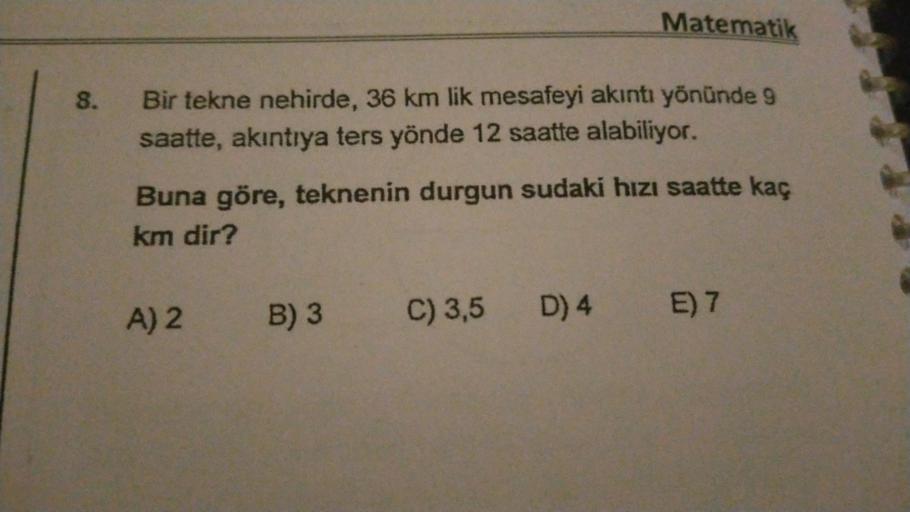Matematik
8.
Bir tekne nehirde, 36 km lik mesafeyi akıntı yönünde 9
saatte, akıntıya ters yönde 12 saatte alabiliyor.
Buna göre, teknenin durgun sudaki hızı saatte kaç
km dir?
A) 2
B) 3 C) 3,5 D) 4 E) 7
