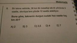 Matematik
8.
Bir tekne nehirde, 36 km lik mesafeyi akıntı yönünde 9
saatte, akıntıya ters yönde 12 saatte alabiliyor.
Buna göre, teknenin durgun sudaki hızı saatte kaç
km dir?
A) 2
B) 3 C) 3,5 D) 4 E) 7
