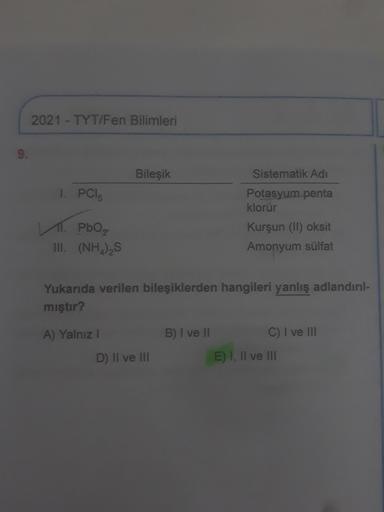 2021 - TYT/Fen Bilimleri
Bileşik
Sistematik Adi
1. PCI
Potasyum penta
klorür
1. Pho₂
III. (NH),S
Kurşun (II) oksit
Amonyum sülfat
Yukarıda verilen bileşiklerden hangileri yanlış adlandırıl-
mıştır?
B) I ve II
A) Yalnız !
D) Il ve III
C) I ve III
E) I, II v