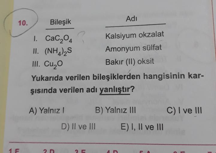 Adı
10.
Bileşik
Kalsiyum okzalat
Amonyum sülfat
1. Cac204
II. (NH4)2S
III. Cuzo
Bakır (II) oksit
Yukarıda verilen bileşiklerden hangisinin kar-
şısında verilen adı yanlıştır?
A) Yalnız!
B) Yalnız III
C) I ve III
D) II ve III
E) I, II ve III
1.F
2D