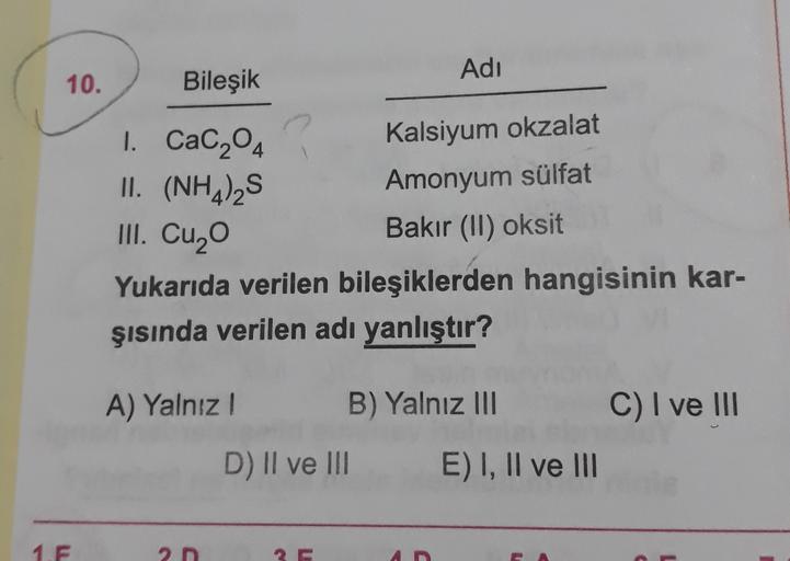 Adı
10.
Bileşik
Kalsiyum okzalat
Amonyum sülfat
1. Cac204
II. (NH4)2S
III. Cuzo
Bakır (II) oksit
Yukarıda verilen bileşiklerden hangisinin kar-
şısında verilen adı yanlıştır?
A) Yalnız!
B) Yalnız III
C) I ve III
D) II ve III
E) I, II ve III
1.F
2D
