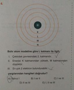 6.
K
L
M
N
Bohr atom modeline göre L katmanı ile ilgili,
1. Çekirdek çevresindeki 2. katmandır.
II. Enerjisi K katmanından yüksek, M katmanından
düşüktür.
III. En çok 2 elektron bulundurabilir.
yargılarından hangileri doğrudur?
A) Yalnız!
B) I ve II
D) II ve III
C) I ve III
E) I, II ve III
