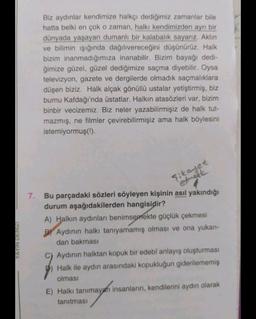 Biz aydınlar kendimize halkçı dediğimiz zamanlar bile
hatta belki en çok o zaman, halkı kendimizden ayrı bir
dünyada yaşayan dumanli bir kalabalık sayarız. Aklin
ve bilimin işığında dağılıvereceğini düşünürüz. Halk
bizim inanmadığımıza inanabilir. Bizim bayağı dedi-
ğimize güzel, güzel dediğimize saçma diyebilir. Oysa
televizyon, gazete ve dergilerde olmadık saçmalıklara
düşen biziz. Halk alçak gönüllü ustalar yetiştirmiş, biz
burnu Kafdağı'nda üstatlar. Halkın atasözleri var, bizim
binbir vecizemiz. Biz neler yazabilirmişiz de halk tut-
mazmış, ne filmler çevirebilirmişiz ama halk böylesini
istemiyormuş(!).
şikayet
etinget
YAYIN
DENIZI
7. Bu parçadaki sözleri söyleyen kişinin asıl yakındığı
durum aşağıdakilerden hangisidir?
A) Halkın aydınları benimsemekte güçlük çekmesi
B) Aydınin halkı tanıyamamış olması ve ona yukarı-
dan bakması
Aydinin halktan kopuk bir edebî anlayış oluşturması
Halk ile aydin arasındaki kopukluğun giderilememiş
olması
E) Halkı tanımayan insanların, kendilerini aydın olarak
tanıtması