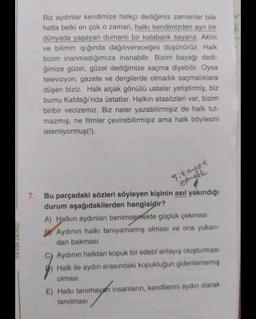 Biz aydınlar kendimize halkçı dediğimiz zamanlar bile
hatta belki en çok o zaman, halkı kendimizden ayrı bir
dünyada yaşayan dumanli bir kalabalık sayarız. Aklin
ve bilimin işığında dağılıvereceğini düşünürüz. Halk
bizim inanmadığımıza inanabilir. Bizim bayağı dedi-
ğimize güzel, güzel dediğimize saçma diyebilir. Oysa
televizyon, gazete ve dergilerde olmadık saçmalıklara
düşen biziz. Halk alçak gönüllü ustalar yetiştirmiş, biz
burnu Kafdağı'nda üstatlar. Halkın atasözleri var, bizim
binbir vecizemiz. Biz neler yazabilirmişiz de halk tut-
mazmış, ne filmler çevirebilirmişiz ama halk böylesini
istemiyormuş(!).
şikayet
etinget
YAYIN
DENIZI
7. Bu parçadaki sözleri söyleyen kişinin asıl yakındığı
durum aşağıdakilerden hangisidir?
A) Halkın aydınları benimsemekte güçlük çekmesi
B) Aydınin halkı tanıyamamış olması ve ona yukarı-
dan bakması
Aydinin halktan kopuk bir edebî anlayış oluşturması
Halk ile aydin arasındaki kopukluğun giderilememiş
olması
E) Halkı tanımayan insanların, kendilerini aydın olarak
tanıtması
