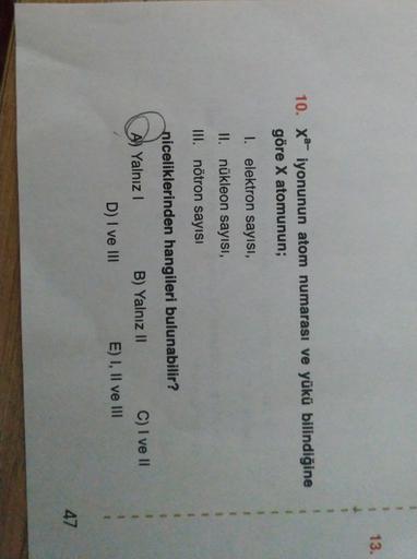 13.
10. Xa- iyonunun atom numarası ve yükü bilindiğine
göre X atomunun;
1. elektron sayisi,
II. nükleon sayısı,
III. nötron sayısı
niceliklerinden hangileri bulunabilir?
A) Yalnız !
D) I ve 111
B) Yalnız II
C) I ve II
E) I, II ve III
47
