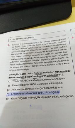 6.
TYT / SOSYAL BİLİMLER
4.
Eylül 1919 tarihinde General J. G. Harbord başkanlığındaki
bir heyet, Doğu Anadolu illerini ziyaret etmiştir. Harbord,
22 Ekim 1919'da “Yakın Doğu'da Hakikatler" adındaki rapo-
runu ABD Başkanı Wilson'a sunmuştur. General Harbord
Raporu'nda Ermenilerin Anadolu'da katledildikleri iddiala-
rinin doğru olmadığı, Anadolu'nun ABD için gerekli kay-
naklara sahip olmadığı, Anadolu'da işgale karşı mücadele
edenlerin kesin kararlı oldukları bilgilerine yer verilmiştir. Bu
rapor başkan tarafından Amerikan senatosuna gönderilmiş
ve senato 24 Mayıs 1920'de manda konusunu 23'e karşı
52 oyla reddetmiştir.
Bu bilgilere göre "Yakın Doğu'da Hakikatler” raporu aşağı-
dakilerden hangisinin kanıtı olarak gösterilebilir?
A) TBMM'nin ABD itarafından hukuken tanındığının
B) Ermeni lobisinin ABD Hükûmeti'ni etkilediğinin
C) Anadolu'da azınlıkların çoğunlukta olduğunun
D) Ermenilerin iddialarının doğru olmadığının
E) Yakın Doğu'da milliyetçilik akımının etkisiz olduğunun