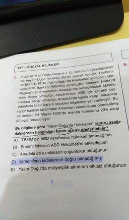 6.
TYT / SOSYAL BİLİMLER
4.
Eylül 1919 tarihinde General J. G. Harbord başkanlığındaki
bir heyet, Doğu Anadolu illerini ziyaret etmiştir. Harbord,
22 Ekim 1919'da “Yakın Doğu'da Hakikatler" adındaki rapo-
runu ABD Başkanı Wilson'a sunmuştur. General Harbord
Raporu'nda Ermenilerin Anadolu'da katledildikleri iddiala-
rinin doğru olmadığı, Anadolu'nun ABD için gerekli kay-
naklara sahip olmadığı, Anadolu'da işgale karşı mücadele
edenlerin kesin kararlı oldukları bilgilerine yer verilmiştir. Bu
rapor başkan tarafından Amerikan senatosuna gönderilmiş
ve senato 24 Mayıs 1920'de manda konusunu 23'e karşı
52 oyla reddetmiştir.
Bu bilgilere göre "Yakın Doğu'da Hakikatler” raporu aşağı-
dakilerden hangisinin kanıtı olarak gösterilebilir?
A) TBMM'nin ABD itarafından hukuken tanındığının
B) Ermeni lobisinin ABD Hükûmeti'ni etkilediğinin
C) Anadolu'da azınlıkların çoğunlukta olduğunun
D) Ermenilerin iddialarının doğru olmadığının
E) Yakın Doğu'da milliyetçilik akımının etkisiz olduğunun
