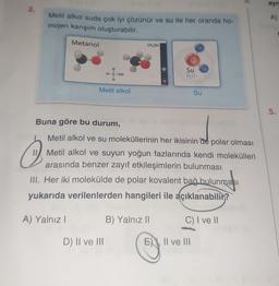 ayn
2.
.
Metil alkol suda çok iyi çözünür ve su ile her oranda ho-
mojen karışım oluşturabilir.
A)
Metanol
CH,OH
H-C-OH
Su
HO
H
Metil alkol
Su
5
.
Buna göre bu durum,
Metil alkol ve su moleküllerinin her ikisinin de polar olması
II) Metil alkol ve suyun yoğun fazlarında kendi molekülleri
arasında benzer zayıf etkileşimlerin bulunması
III. Her iki molekülde de polar kovalent bağ bulunması
yukarıda verilenlerden hangileri ile açıklanabilir?
A) Yalnız!
B) Yalnız 11
C) I ve II
D) II ve III
E) XII ve III