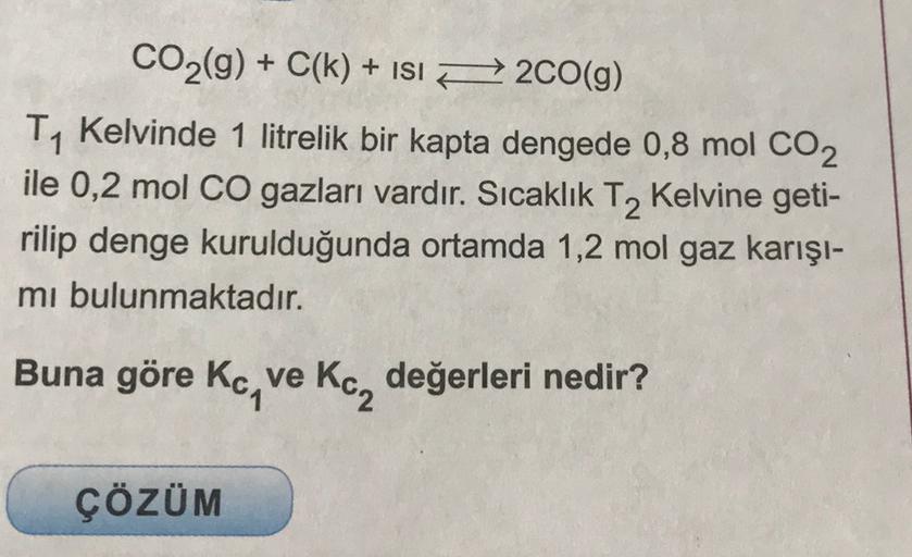 CO2(g) + C(k) + ISI F2CO(g)
T1 Kelvinde 1 litrelik bir kapta dengede 0,8 mol CO2
ile 0,2 mol CO gazları vardır. Sıcaklık T2 Kelvine geti-
rilip denge kurulduğunda ortamda 1,2 mol gaz karışı-
mi bulunmaktadır.
Buna göre Kc, ve Kc, değerleri nedir?
ÇÖZÜM