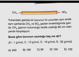 CH4
SO2
Yukarıdaki şekilde bir borunun iki ucundan aynı anda
aynı şartlarda CH, ve SO, gazları bırakıldığında gaz-
lar CHA gazının bulunduğu tarafa uzaklığı 80 cm olan
yerde karşılaşıyor.
Buna göre borunun uzunluğu kaç cm dir?
(H: 1 g/mol, C: 12 g/mol, O: 16 g/mol, S:32 g/mol)
A) 240
B) 160
C) 90
D) 150
E) 120