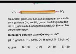 CH4
SO2
Yukarıdaki şekilde bir borunun iki ucundan aynı anda
aynı şartlarda CH, ve SO, gazları bırakıldığında gaz-
lar CHA gazının bulunduğu tarafa uzaklığı 80 cm olan
yerde karşılaşıyor.
Buna göre borunun uzunluğu kaç cm dir?
(H: 1 g/mol, C: 12 g/mol, O: 16 g/mol, S:32 g/mol)
A) 240
B) 160
C) 90
D) 150
E) 120
