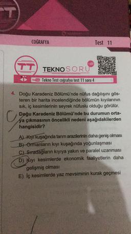 T
COĞRAFYA
Test 11
YouTSbe
TT
TEKNO SORU
Youtube Tekno Test coğrafya test 11 soru 4
4. Doğu Karadeniz Bölümü'nde nüfus dağılışını gös-
teren bir harita incelendiğinde bölümün kıyılarının
sik, iç kesimlerinin seyrek nüfuslu olduğu görülür.
ya çıkmasının öncelikli nedeni aşağıdakilerden
hangisidir?
Al Kryi kuşağında tarım arazilerinin daha geniş olması
B) Ormanların kıyı kuşağında yoğunlaşması
C) Stradağların kıyıya yakin ve paralel uzanması
D) Kıyı kesimlerde ekonomik faaliyetlerin daha
gelişmiş olması
E) Iç kesimlerde yaz mevsiminin kurak geçmesi
