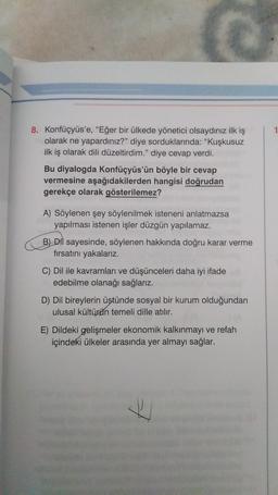 8. Konfüçyüs'e, "Eğer bir ülkede yönetici olsaydınız ilk iş
olarak ne yapardınız?” diye sorduklarında: "Kuşkusuz
ilk iş olarak dili düzeltirdim." diye cevap verdi.
Bu diyalogda konfüçyüs'ün böyle bir cevap
vermesine aşağıdakilerden hangisi doğrudan
gerekçe olarak gösterilemez?
A) Söylenen şey söylenilmek isteneni anlatmazsa
yapılması istenen işler düzgün yapılamaz.
B) Dil sayesinde, söylenen hakkında doğru karar verme
fırsatını yakalariz.
C) Dil ile kavramları ve düşünceleri daha iyi ifade
edebilme olanağı sağlarız.
D) Dil bireylerin üstünde sosyal bir kurum olduğundan
ulusal kültürün temeli dille atılır.
E) Dildeki gelişmeler ekonomik kalkınmayı ve refah
içindeki ülkeler arasında yer almayı sağlar.
7
