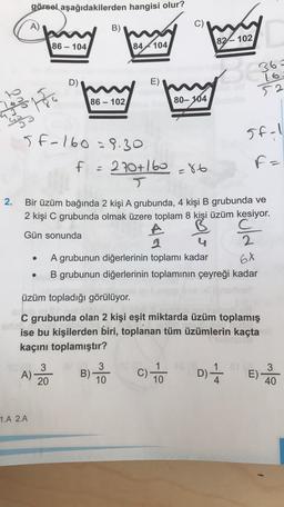 görsel aşağıdakilerden hangisi olur?
A)
B)
82-102
86 - 104
84 4104
D)
E)
36=
16
52
86-
80- 104
18
Topo
5f-1
5f-160 = 8.30
270+160 =86
F=
f =
2.
Bir üzüm bağında 2 kişi A grubunda, 4 kişi B grubunda ve
2 kişi C grubunda olmak üzere toplam 8 kişi üzüm kesiyor.
Gün sonunda
A
2
A grubunun diğerlerinin toplamı kadar
B grubunun diğerlerinin toplamının çeyreği kadar
2.
6X
üzüm topladığı görülüyor.
C grubunda olan 2 kişi eşit miktarda üzüm toplamış
ise bu kişilerden biri, toplanan tüm üzümlerin kaçta
kaçını toplamıştır?
3
A)
20
3
B) -
10
c) to
1
10
D)
E)
3
40
1.A 2.A