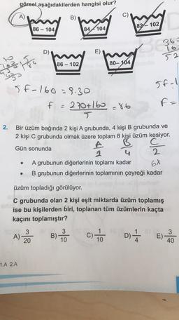 görsel aşağıdakilerden hangisi olur?
A)
B)
82-102
86 - 104
84 4104
D)
E)
36=
16
52
86-
80- 104
18
Topo
5f-1
5f-160 = 8.30
270+160 =86
F=
f =
2.
Bir üzüm bağında 2 kişi A grubunda, 4 kişi B grubunda ve
2 kişi C grubunda olmak üzere toplam 8 kişi üzüm kesiyor.
Gün sonunda
A
2
A grubunun diğerlerinin toplamı kadar
B grubunun diğerlerinin toplamının çeyreği kadar
2.
6X
üzüm topladığı görülüyor.
C grubunda olan 2 kişi eşit miktarda üzüm toplamış
ise bu kişilerden biri, toplanan tüm üzümlerin kaçta
kaçını toplamıştır?
3
A)
20
3
B) -
10
c) to
1
10
D)
E)
3
40
1.A 2.A
