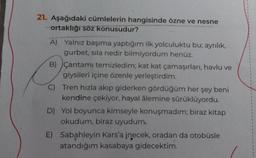 21. Aşağıdaki cümlelerin hangisinde özne ve nesne
ortaklığı söz konusudur?
A) Yalnız başıma yaptığım ilk yolculuktu bu; ayrılık,
gurbet, sila nedir bilmiyordum henüz.
B) Çantamı temizledim; kat kat çamaşırları, havlu ve
giysileri içine özenle yerleştirdim.
C) Tren hızla akıp giderken gördüğüm her şey beni
kendine çekiyor, hayal âlemine sürüklüyordu.
D) Yol boyunca kimseyle konuşmadım; biraz kitap
okudum, biraz uyudum.
E) Sabahleyin Kars'a inecek, oradan da otobüsle
atandığım kasabaya gidecektim.
1
1
1
1