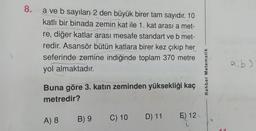 8.
a ve b sayıları 2 den büyük birer tam sayıdır. 10
katlı bir binada zemin kat ile 1. kat arası a met-
re, diğer katlar arası mesafe standart ve b met-
redir. Asansör bütün katlara birer kez çıkıp her
seferinde zemine indiğinde toplam 370 metre
yol almaktadır.
aib)
Rehber Matematik
Buna göre 3. katın zeminden yüksekliği kaç
metredir?
A) 8
B) 9
C) 10 D) 11
E) 12
2