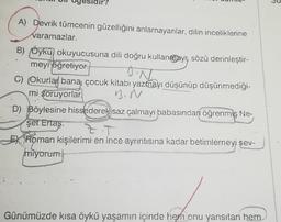 ir?
DN
A) Devrik tümcenin güzelliğini anlamayanlar, dilin inceliklerine
varamazlar.
B) Öykü okuyucusuna dili doğru kullangjayn, sözü derinleştir-
meyi öğretiyor.
C) Okurlar bana çocuk kitabı yazmayı düşünüp düşünmediği-
mi soruyorlar
D) Böylesine hissederek saz çalmayı babasından öğrenmiş Ne-
şet Ertaş
ZT
Ex. Roman kişilerimi en ince ayrıntısına kadar betimlemeyi sev-
miyorum
B.N
Günümüzde kısa öykü yaşamın içinde hem onu yansıtan hem