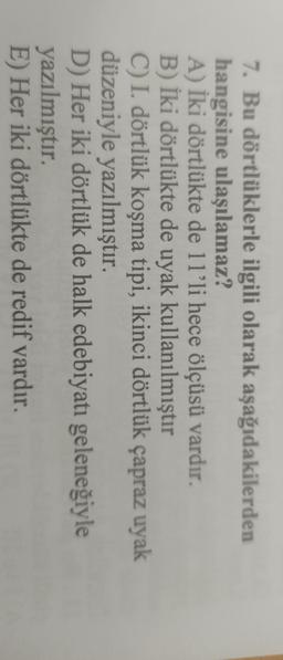 7. Bu dörtlüklerle ilgili olarak aşağıdakilerden
hangisine ulaşılamaz?
A) İki dörtlükte de 11'li hece ölçüsü vardır.
B) İki dörtlükte de uyak kullanılmıştır
C) I. dörtlük koşma tipi, ikinci dörtlük çapraz uyak
düzeniyle yazılmıştır.
D) Her iki dörtlük de halk edebiyatı geleneğiyle
yazılmıştır.
E) Her iki dörtlükte de redif vardır.
