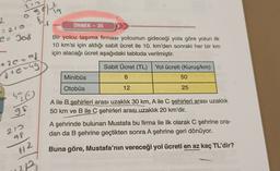 OS
Solution
2
- 210
ÖRNEK - 35
e: Jos
Bir yolcu taşıma firması yolcunun gideceği yola göre yolun ilk
10 km'si için aldığı sabit ücret ile 10. km'den sonraki her bir km
için alacağı ücret aşağıdaki tabloda verilmiştir.
+ 20-og
d terug
Sabit Ücret (TL)
Yol ücreti (Kuruş/km)
Minibüs
6
50
Otobüs
12
25
520
98
A ile B şehirleri arası uzaklık 30 km, A ile C şehirleri arası uzaklık
50 km ve B ile C şehirleri arasluzaklık 20 km'dir.
212
af
A şehrinde bulunan Mustafa bu firma ile ilk olarak C şehrine ora-
dan da B şehrine geçtikten sonra A şehrine geri dönüyor.
uz
Buna göre, Mustafa'nın vereceği yol ücreti en az kaç TL'dir?
A

