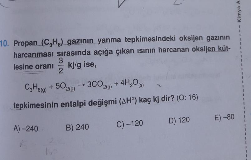 Kimya A
1
10. Propan (CH3) gazının yanma tepkimesindeki oksijen gazının
harcanması sırasında açığa çıkan isinin harcanan oksijen küt-
3
lesine oranı
kj/g ise,
2
(s)
2(g)
1
1
C2H819) + 50
.
3CO2(g) + 4H,09
tepkimesinin entalpi değişmi (AH) kaç kj dir? (0:16