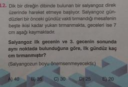 12. Dik bir direğin dibinde bulunan bir salyangoz direk
üzerinde hareket etmeye başlıyor. Salyangoz gün-
düzleri bir önceki gündüz vakti tirmandığı mesafenin
beşte ikisi kadar yukarı tırmanmakta, geceleri ise 7
cm aşağı kaymaktadır.
Salyangoz ilk gecenin ve 3. gecenin sonunda
aynı noktada bulunduğuna göre, ilk gündüz kaç
cm tırmanmıştır?
(Salyangozun boyu önemsenmeyecektir.)
A) 40
B) 35
C) 30
D) 25
E) 20
