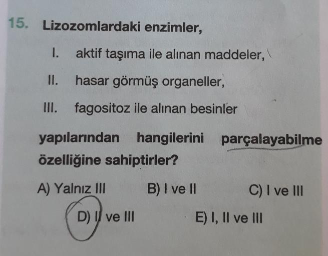 15. Lizozomlardaki enzimler,
1.
aktif taşıma ile alınan maddeler,
II.
hasar görmüş organeller,
III. fagositoz ile alınan besinler
yapılarından hangilerini parçalayabilme
özelliğine sahiptirler?
A) Yalnız III
B) I ve II
C) I ve III
D) Il ve III
E) I, II ve 