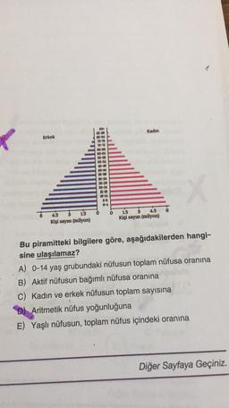 Kadın
Erkek
900
35-98
80-84
75-79
70-74
66-69
60-64
58-59
50-54
40-44
35-39
30-34
25-29
20-24
5-19
10-14
6-9
0-4
4.5
1.5
Kişi sayısı (milyon)
1.5
3 4.5
Kişi sayısı (milyon)
Bu piramitteki bilgilere göre, aşağıdakilerden hangi-
sine ulaşılamaz?
A) 0-14 yaş grubundaki nüfusun toplam nüfusa oranına
B) Aktif nüfusun bağımlı nüfusa oranına
c) Kadın ve erkek nüfusun toplam sayısına
D) Aritmetik nüfus yoğunluğuna
E) Yaşlı nüfusun, toplam nüfus içindeki oranına
Diğer Sayfaya Geçiniz.
